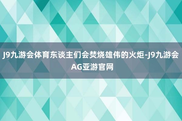 J9九游会体育东谈主们会焚烧雄伟的火炬-J9九游会 AG亚游官网