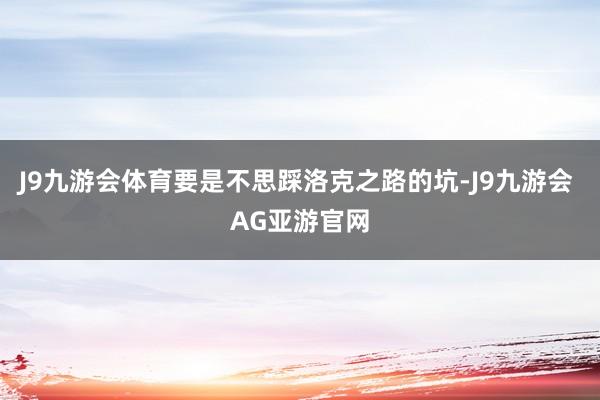 J9九游会体育要是不思踩洛克之路的坑-J9九游会 AG亚游官网