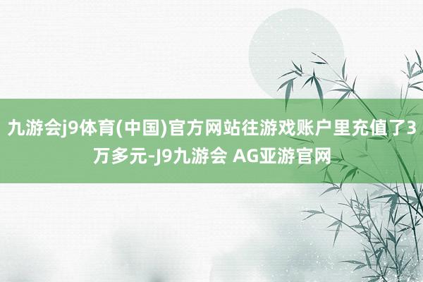 九游会j9体育(中国)官方网站往游戏账户里充值了3万多元-J9九游会 AG亚游官网