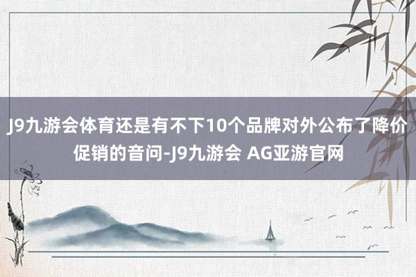 J9九游会体育还是有不下10个品牌对外公布了降价促销的音问-J9九游会 AG亚游官网