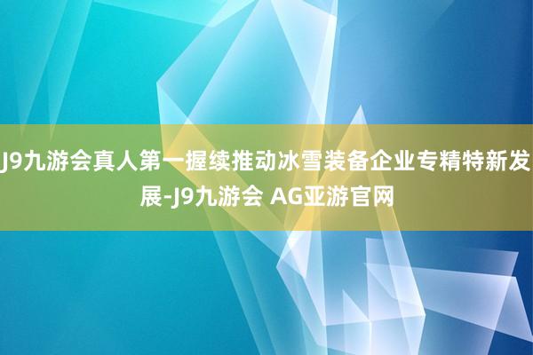 J9九游会真人第一握续推动冰雪装备企业专精特新发展-J9九游会 AG亚游官网