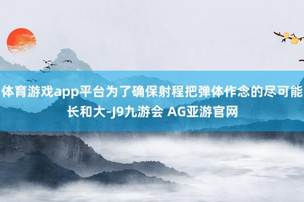 体育游戏app平台为了确保射程把弹体作念的尽可能长和大-J9九游会 AG亚游官网