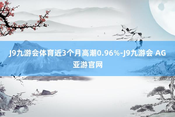 J9九游会体育近3个月高潮0.96%-J9九游会 AG亚游官网