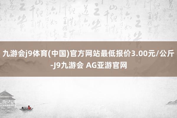 九游会j9体育(中国)官方网站最低报价3.00元/公斤-J9九游会 AG亚游官网