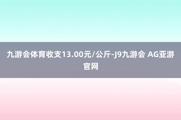 九游会体育收支13.00元/公斤-J9九游会 AG亚游官网