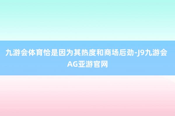 九游会体育恰是因为其热度和商场后劲-J9九游会 AG亚游官网