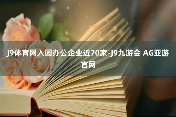 J9体育网入园办公企业近70家-J9九游会 AG亚游官网