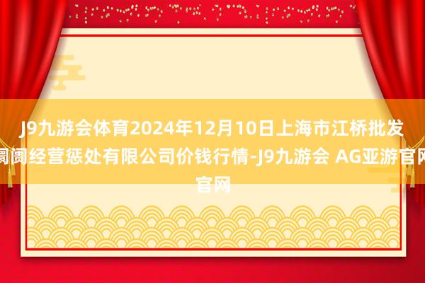 J9九游会体育2024年12月10日上海市江桥批发阛阓经营惩处有限公司价钱行情-J9九游会 AG亚游官网