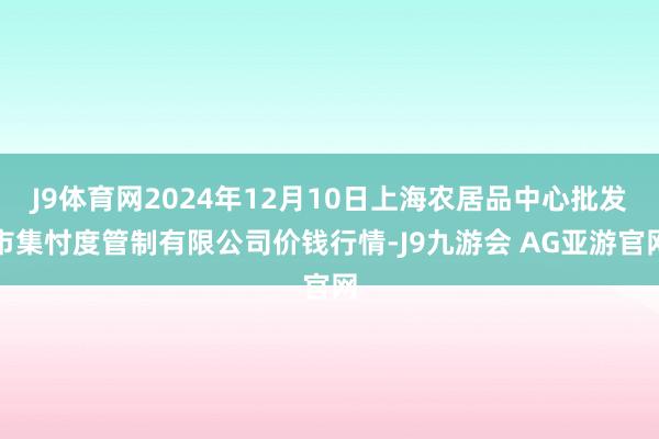 J9体育网2024年12月10日上海农居品中心批发市集忖度管制有限公司价钱行情-J9九游会 AG亚游官网