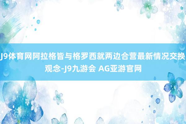 J9体育网阿拉格皆与格罗西就两边合营最新情况交换观念-J9九游会 AG亚游官网