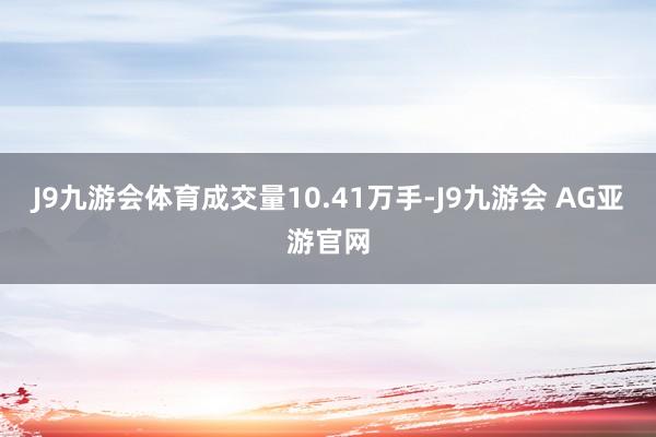 J9九游会体育成交量10.41万手-J9九游会 AG亚游官网