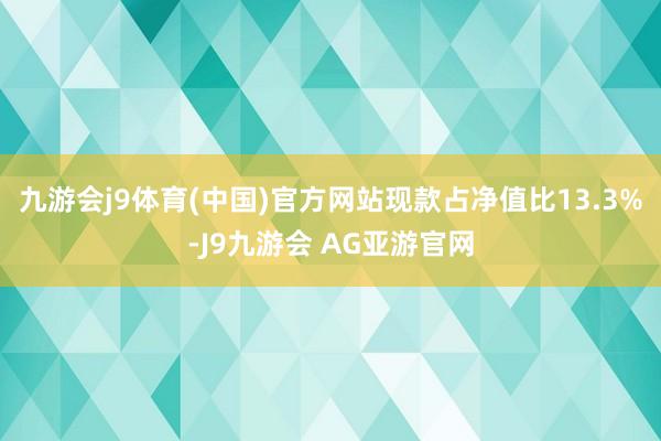 九游会j9体育(中国)官方网站现款占净值比13.3%-J9九游会 AG亚游官网