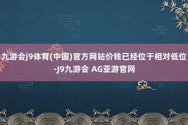 九游会j9体育(中国)官方网站价钱已经位于相对低位-J9九游会 AG亚游官网