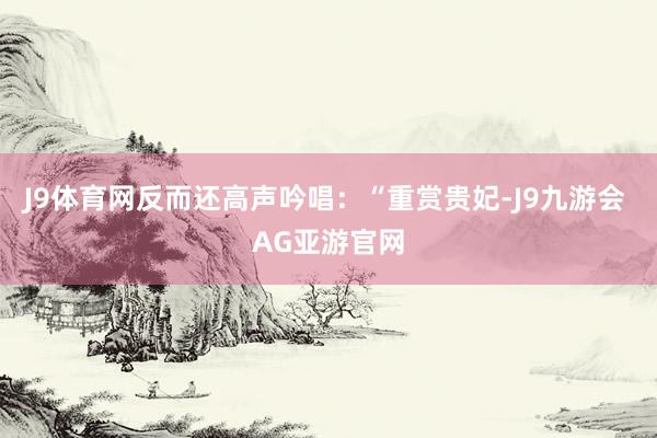 J9体育网反而还高声吟唱：“重赏贵妃-J9九游会 AG亚游官网