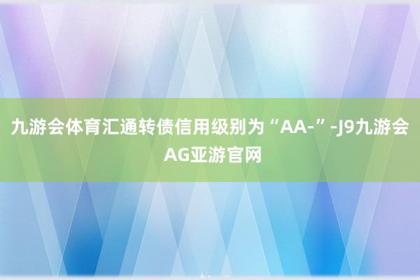 九游会体育汇通转债信用级别为“AA-”-J9九游会 AG亚游官网