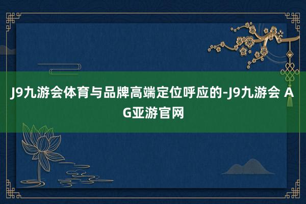 J9九游会体育与品牌高端定位呼应的-J9九游会 AG亚游官网