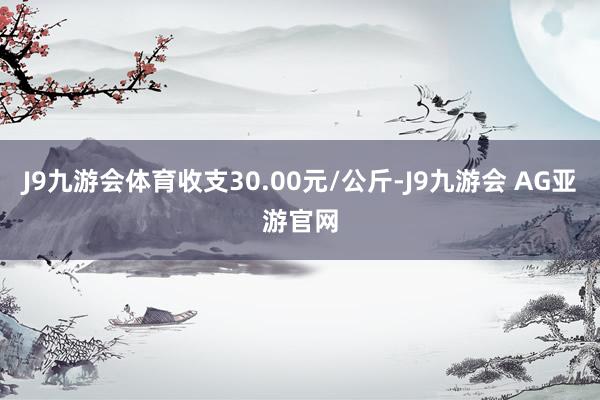 J9九游会体育收支30.00元/公斤-J9九游会 AG亚游官网