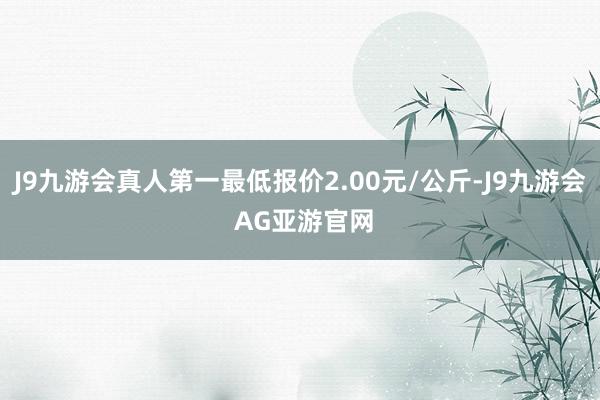 J9九游会真人第一最低报价2.00元/公斤-J9九游会 AG亚游官网