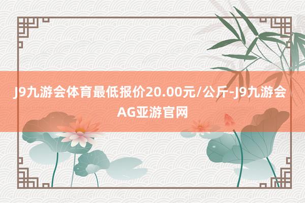 J9九游会体育最低报价20.00元/公斤-J9九游会 AG亚游官网