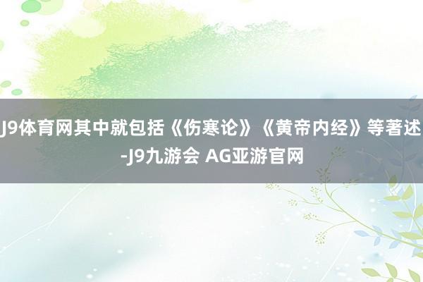 J9体育网其中就包括《伤寒论》《黄帝内经》等著述-J9九游会 AG亚游官网