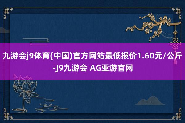 九游会j9体育(中国)官方网站最低报价1.60元/公斤-J9九游会 AG亚游官网