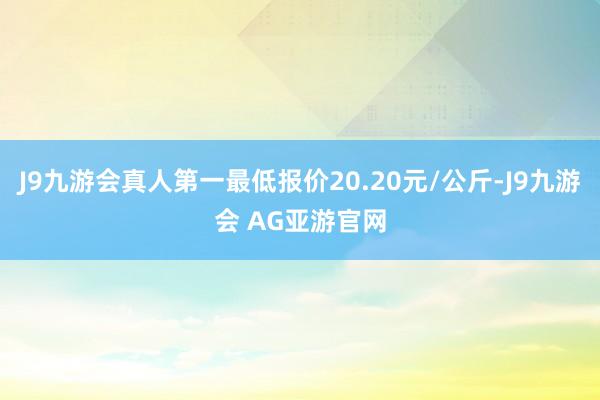 J9九游会真人第一最低报价20.20元/公斤-J9九游会 AG亚游官网