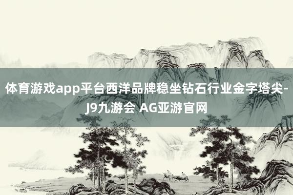 体育游戏app平台西洋品牌稳坐钻石行业金字塔尖-J9九游会 AG亚游官网