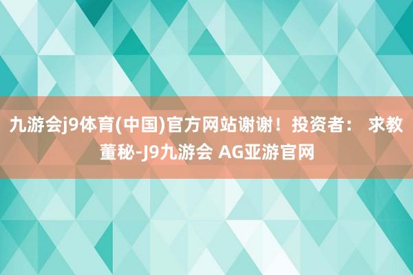 九游会j9体育(中国)官方网站谢谢！投资者： 求教董秘-J9九游会 AG亚游官网