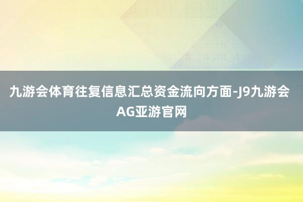 九游会体育往复信息汇总资金流向方面-J9九游会 AG亚游官网