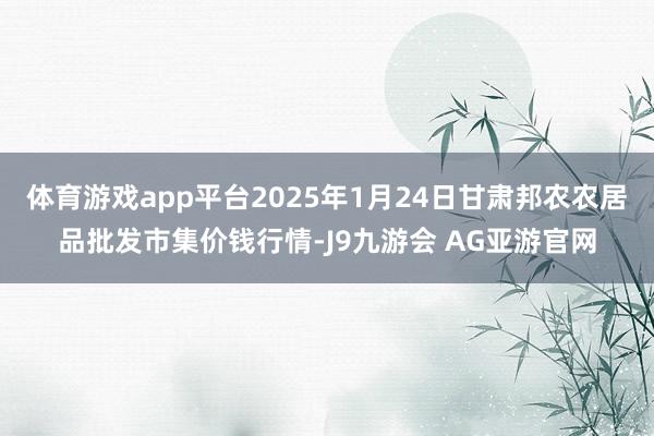 体育游戏app平台2025年1月24日甘肃邦农农居品批发市集价钱行情-J9九游会 AG亚游官网