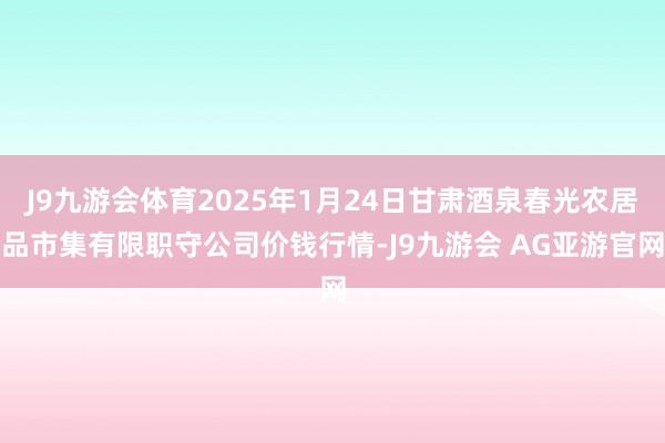 J9九游会体育2025年1月24日甘肃酒泉春光农居品市集有限职守公司价钱行情-J9九游会 AG亚游官网