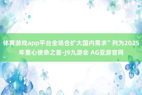 体育游戏app平台全场合扩大国内需求”列为2025年重心使命之首-J9九游会 AG亚游官网