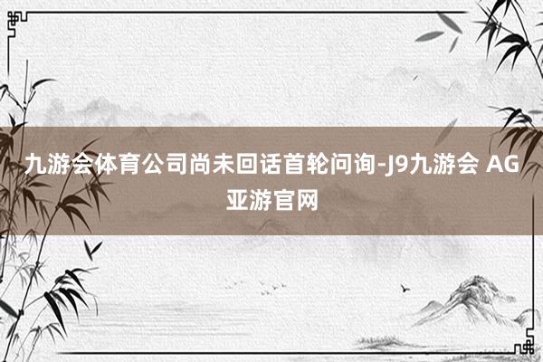 九游会体育公司尚未回话首轮问询-J9九游会 AG亚游官网