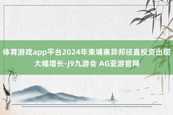 体育游戏app平台2024年柬埔寨异邦径直投资出现大幅增长-J9九游会 AG亚游官网