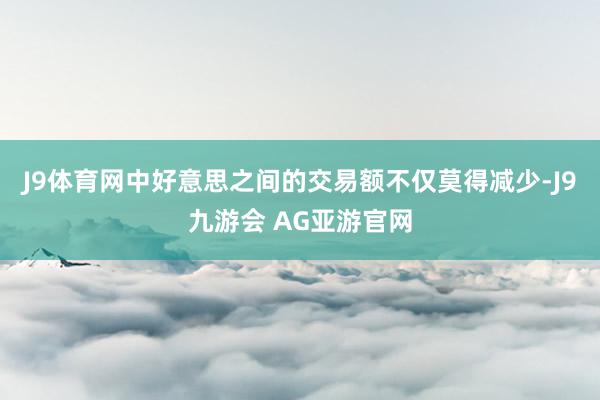 J9体育网中好意思之间的交易额不仅莫得减少-J9九游会 AG亚游官网