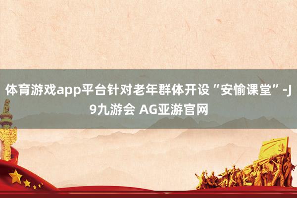 体育游戏app平台针对老年群体开设“安愉课堂”-J9九游会 AG亚游官网