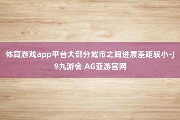 体育游戏app平台大部分城市之间进展差距较小-J9九游会 AG亚游官网