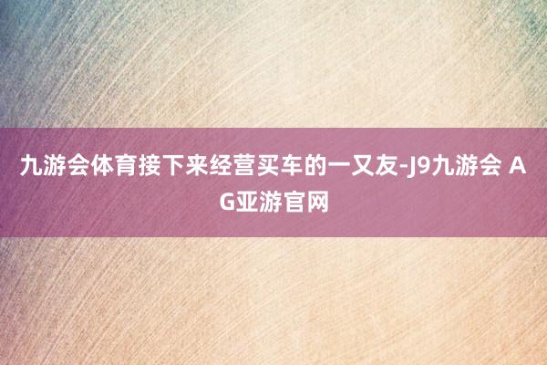 九游会体育接下来经营买车的一又友-J9九游会 AG亚游官网