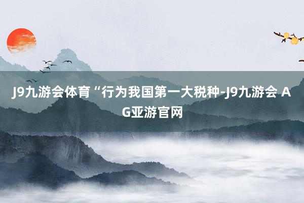J9九游会体育“行为我国第一大税种-J9九游会 AG亚游官网